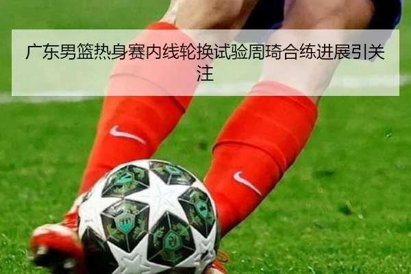 广东男篮热身赛内线轮换试验周琦合练进展引关注